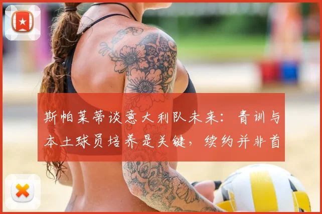 斯帕莱蒂谈意大利队未来：青训与本土球员培养是关键，续约并非首要考虑