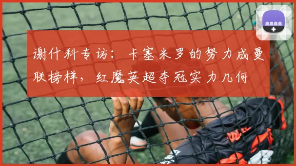 谢什科专访：卡塞米罗的努力成曼联榜样，红魔英超夺冠实力几何