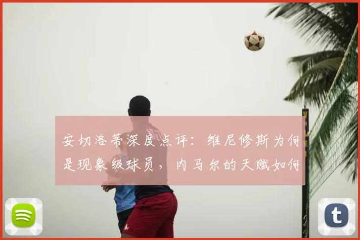安切洛蒂深度点评：维尼修斯为何是现象级球员，内马尔的天赋如何体现