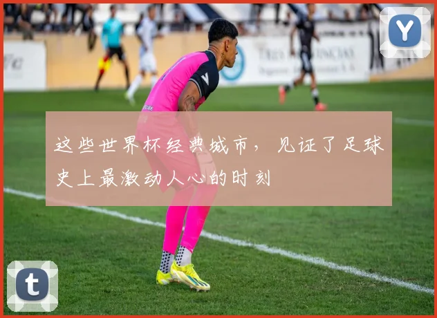 这些世界杯经典城市，见证了足球史上最激动人心的时刻