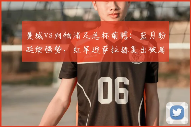 曼城vs利物浦足总杯前瞻：蓝月盼延续强势，红军迎萨拉赫复出破局