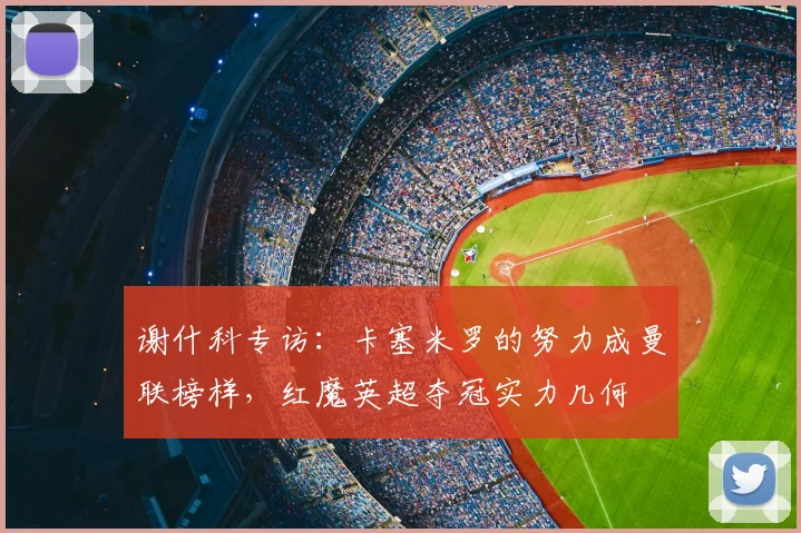 谢什科专访：卡塞米罗的努力成曼联榜样，红魔英超夺冠实力几何