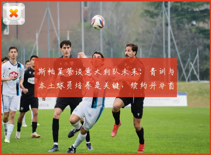 斯帕莱蒂谈意大利队未来：青训与本土球员培养是关键，续约并非首要考虑