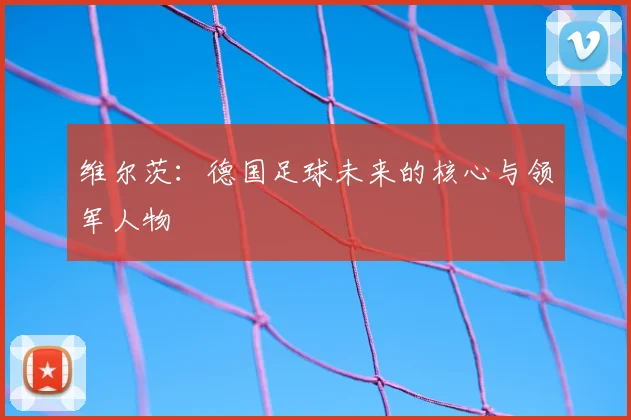 维尔茨：德国足球未来的核心与领军人物