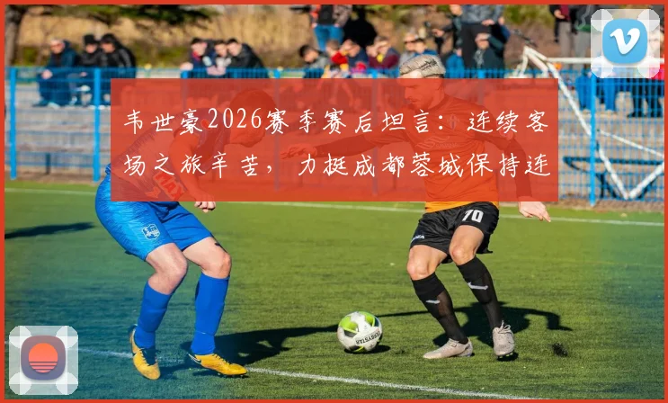 韦世豪2026赛季赛后坦言：连续客场之旅辛苦，力挺成都蓉城保持连胜势头