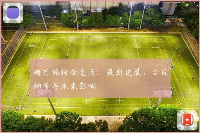 姆巴佩转会皇马：最新进展、合同细节与未来影响