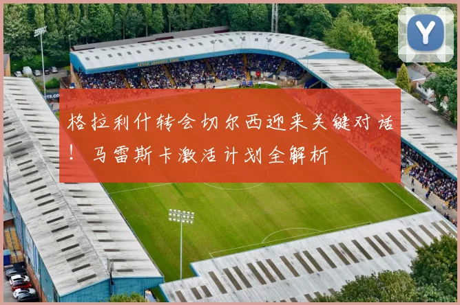 格拉利什转会切尔西迎来关键对话！马雷斯卡激活计划全解析