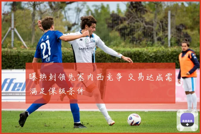 曝热刺领先塞内西竞争 交易达成需满足保级条件