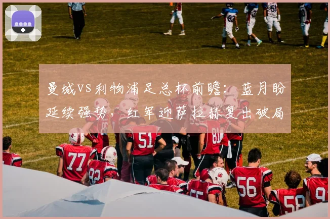 曼城vs利物浦足总杯前瞻：蓝月盼延续强势，红军迎萨拉赫复出破局