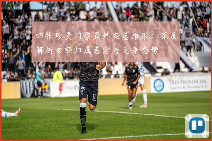 四张珍贵门票最终花落谁家？深度解析名额归属悬念与竞争态势