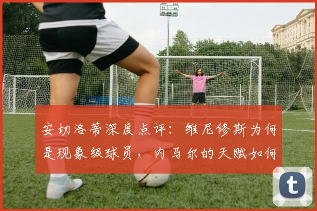 安切洛蒂深度点评：维尼修斯为何是现象级球员，内马尔的天赋如何体现