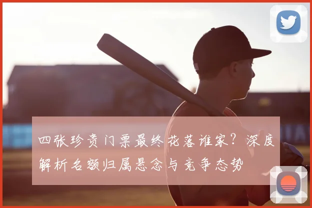 四张珍贵门票最终花落谁家？深度解析名额归属悬念与竞争态势