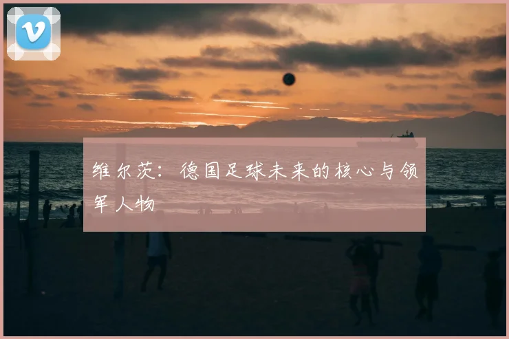 维尔茨：德国足球未来的核心与领军人物